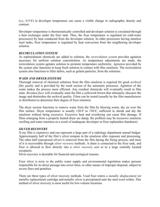(i.e., 0.5◦F) in developer temperature can cause a visible change in radiographic density and
contrast.
Developer temperature is thermostatically controlled and developer solution is circulated through
a heat exchanger under the fixer tank. Thus, the fixer temperature is regulated (in cold-water
processors) by heat conducted from the developer solution. In older processors having stainless
steel tanks, fixer temperature is regulated by heat convection from the neighboring developer
solution.
RECIRCULATION SYSTEM
As replenishment chemicals are added to solution, the recirculation system provides agitation
necessary for uniform solution concentration. As temperature adjustments are made, the
recirculation system agitates solution to promote temperature uniformity. Agitation provided by
the system also functions to keep fresh solution in contact with film emulsion. The recirculation
system also functions to filter debris, such as gelatin particles, from the solutions.
WASH AND DRYER SYSTEMS
Thorough removal of chemical solutions from the film emulsion is required for good archival
film quality and is provided by the wash section of the automatic processor. Agitation of the
water makes the process more efficient. Any residual chemicals will eventually result in film
stain. Residual fixer will eventually stain the film a yellowish brown that ultimately obscures the
image and diminishes the archival quality. Films can be tested (usually by the film manufacturer
or distributor) to determine their degree of fixer retention.
The dryer section functions to remove water from the film by blowing warm, dry air over the
film surface. Dryer temperature is usually 120◦F to 130◦F, sufficient to shrink and dry the
emulsion without being excessive. Excessive heat and overdrying can cause film damage. If
films emerging from a properly heated dryer are damp, the problem may be excessive emulsion
swelling and water retention as a result of inadequate developer or fixer replenisher (hardener).
SILVER RECOVERY
X-ray film is expensive and can represent a large part of a radiology department annual budget.
Approximately half of the film’s silver remains in the emulsion after exposure and processing.
The other half (unexposed silver) is removed from the film during the fixing process, and most
of it is recoverable through silver recovery methods. A drain is connected to the fixer tank, and
fixer is allowed to flow directly into a silver recovery unit or to a large centrally located
receptacle.
Silver recovery is desirable for financial and ecological reasons.
Fixer silver is toxic to the public water supply and environmental legislation makes persons
responsible for its direct passage into sewer lines, or other means of improper disposal, subject to
severe fines and penalties.
There are three types of silver recovery methods. Used fixer enters a metallic displacement (or
metallic replacement) cartridge and metallic silver is precipitated onto the steel wool within. This
method of silver recovery is most useful for low-volume locations.
 