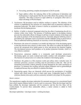  Fast acting, permitting complete development in 20-30 seconds
 Super additive effect: the reducing effect of the combination of phenidone and
hydroquinone is much greater than the sum of the effects they produce when used
separately. This effect is known as super additivity or synergistic effect and is a
major advantage of PQ developers.
3. Accelerators: PQ developers need an alkaline medium to operate. The alkalinity of the
solution is established by the inclusion of a strong alkali such as potassium carbonate or
potassium hydroxide. The alkali is known is known as accelerator since its effect is to
accelerate the developing process.
4. Buffers: A buffer is chemical compound which has the effect if maintaining the pH of a
solution within close limits. The presence of buffering agents in developing solution
prevents the undesirable effects of changes in pH due to aerial oxidation of developer and
the acidic by-products of the development process. Normally adequate buffering action is
provided by the carbonates used as accelerators and the sulphides acting as preservatives.
Thus no additional buffering chemicals are necessary in most developing solutions.
5. Restrainers: the action of a restrainer is to modify the behaviour of the developing agents
so that they become more selective in their action. The effect is to reduce the tendency to
convert the unexposed silver halide grains to silver and prevent the chemical fogging.
The development process itself produces as by product potassium bromide, which is a
very effective restrainer.
6. Preservatives: potassium sulphite is a commonly used developer preservative.
Developing agents are easily oxidized and readily combine with atmospheric oxygen.
The function of a preservative is to reduce the oxidation of developing agents.
7. Hardeners: the gelatin in a film emulsion swells and softens when it absorbs water. In
automatic processor, excessive swelling must be prevented in order the film can be
transported successfully without jamming or being damaged by the roller mechanism of
processor. To minimize the swelling, powerful organic hardeners such as gluteraldehyde
is employed because they are effective in alkaline developer.
8. Sequestering agents: these are chemicals which prevent the precipitation of insoluble
mineral salts which tends to occur in hard water areas. Compounds based on EDTA
(ethylene diamine tetra acetic acid) are commonly included in developer for this purpose.
Starter solution
The manufacturer supplies developer replenisher for automatic processor in a concentrated liquid
form which requires dilution before it can be used in a processor. When the developer tank has
been refilled, the developer replenisher will be overactive and the first few films will be
overdeveloped. To prevent these undesirable effects, a starter solution is added to fresh
replenisher.
Developer replenisher + developer starter = working developer
 