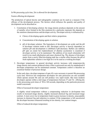 In 90s processing cycle time, 26s is allowed for development.
Factors affecting development:
The production of optical decsity and radiograpihic coantrast can be used as a measure if the
efficacy of the development process. The factiors which influence the quantity and quality of
development can be described as:
1. Constitution of developing solution: the image density produces depiends on the amount
of metallic silver formed in the film emulsion.for a particular exposuter this depends on
the emulsion characteristicas and developer activity. Developer activity is influenced by:
• Choice of developing agents and their relative proportions
• Concentration of developing agents in solution
• pH of developer solution: The byproducts of development are acidic and the pH
of developer solution tends to fall. Developer activity is heavily dependent on
solution pH and development is inhibited if pH decreases. Buffers can stabilize
pH upto an extent but rreplenishnemt of alkaline acceleratior is essentioal if
developer activity is to be maintained. The addition of roo much releninsher will
result in too much alkalination and cause chemical fog. The absence of developer
starter from a newly filled developing tank has a similar effect because the pH of
fresh replenisher solution is too high for it to be used as a working developer.
2. Developer temperature: in general developer activity increases with temperature.the
image density and contrast produced when a film is processed can only be standardized if
developer temperature can be maintained constant. Temperature control is therefore an
essentioal featuter of processor design.
In the early days, developr tempratur of upto 42c were necessary to permit 90s processing
cycle time. However low temperature developers for auto preocessor are also acailable
which operate around 30c and can still produce very rapid results. But must moderm
developers operate within a mid range of temperatures between 37 and 33c offering dry
to dry processing cycle times of 90 to 160 seconds, depending on the particular processor
model concermed.
Effect of increased developer temperature:
A slightly raised temperature without a compensating reduction in devleopmnt time
results in increased image density, slightly increased chemical fog and increased image
contrast. A more sever rise in temperature leads to gross increase in density, unacceptable
increase in chemical fog and reduction in contrast. If the temperature is left uncorrected
the developer becomes exhausred resulting in low density, low contrast images.
Effect of reduced developer temperature:
 