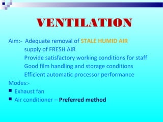 Aim:- Adequate removal of STALE HUMID AIR
supply of FRESH AIR
Provide satisfactory working conditions for staff
Good film handling and storage conditions
Efficient automatic processor performance
Modes:-
 Exhaust fan
 Air conditioner – Preferred method
VENTILATION
 