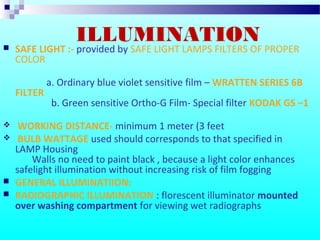 ILLUMINATION SAFE LIGHT :- provided by SAFE LIGHT LAMPS FILTERS OF PROPER
COLOR
a. Ordinary blue violet sensitive film – WRATTEN SERIES 6B
FILTER
b. Green sensitive Ortho-G Film- Special filter KODAK GS –1
 WORKING DISTANCE- minimum 1 meter (3 feet
 BULB WATTAGE used should corresponds to that specified in
LAMP Housing
Walls no need to paint black , because a light color enhances
safelight illumination without increasing risk of film fogging
 GENERAL ILLUMINATIION:
 RADIOGRAPHIC ILLUMINATION : florescent illuminator mounted
over washing compartment for viewing wet radiographs
 