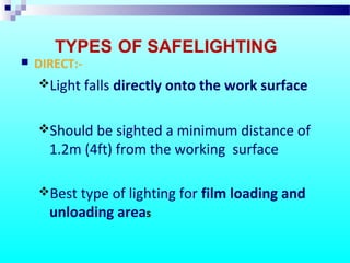 TYPES OF SAFELIGHTING
 DIRECT:-
Light falls directly onto the work surface
Should be sighted a minimum distance of
1.2m (4ft) from the working surface
Best type of lighting for film loading and
unloading areas
 