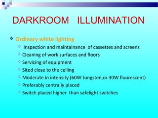 DARKROOM ILLUMINATION
 Ordinary white lighting
 Inspection and maintainance of cassettes and screens
 Cleaning of work surfaces and floors
 Servicing of equipment
 Sited close to the ceiling
 Moderate in intensity (60W tungsten,or 30W fluorescent)
 Preferably centrally placed
 Switch placed higher than safelight switches
 
