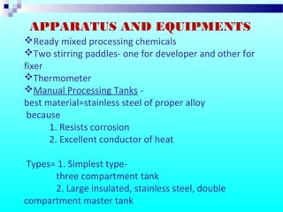Ready mixed processing chemicals
Two stirring paddles- one for developer and other for
fixer
Thermometer
Manual Processing Tanks -
best material=stainless steel of proper alloy
because
1. Resists corrosion
2. Excellent conductor of heat
Types= 1. Simplest type-
three compartment tank
2. Large insulated, stainless steel, double
compartment master tank
APPARATUS AND EQUIPMENTS
 