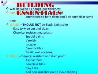  Wall between = Enough lead thickness
 Pass boxes = Light-Tight and X-ray proof
Interlocked so both doors can’t be opened at same
time
 WALLS :– SHOULD NOT be Black. Light color-
Easy to wipe out and clean
Chemical resistant materials:-
Special paints
Varnish
Lacquer
Ceramic tiles
Plastic wall covering
 Floors:- chemical resistant and stain proof
Asphalt Tiles
Porcelain Tiles
Clay Tiles
Add non skid abrasive to avoid slipping
BUILDING
ESSENTIALS
 