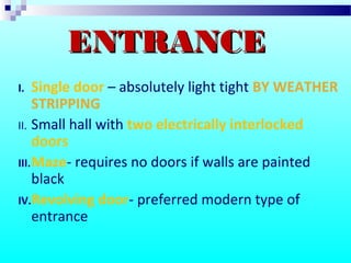 I. Single door – absolutely light tight BY WEATHER
STRIPPING
II. Small hall with two electrically interlocked
doors
III.Maze- requires no doors if walls are painted
black
IV.Revolving door- preferred modern type of
entrance
ENTRANCEENTRANCE
 