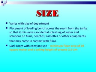  Varies with size of department
 Placement of loading bench across the room from the tanks
so that it minimizes accidental splashing of water and
solutions on films, benches, cassettes or other equipments
that may come in contact with films
 Dark room with constant use – minimum floor area of 10
square meter and a ceiling height of around 2.5-3m
SIZSIZEE
 