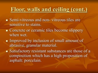 Floor, walls and ceiling (cont.)
 Semi-vitreous and non- vitreous tiles are
sensitive to stains.
 Concrete or ceramic tiles become slippery
when wet.
 Improved by inclusion of small amount of
abrasive, granular material.
 Satisfactory resistant substances are those of a
composition which has a high proposition of
asphalt: porcelain.
 