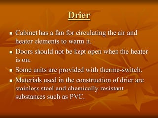 Drier
 Cabinet has a fan for circulating the air and
heater elements to warm it.
 Doors should not be kept open when the heater
is on.
 Some units are provided with thermo-switch.
 Materials used in the construction of drier are
stainless steel and chemically resistant
substances such as PVC.
 