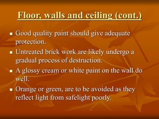 Floor, walls and ceiling (cont.)
 Good quality paint should give adequate
protection.
 Untreated brick work are likely undergo a
gradual process of destruction.
 A glossy cream or white paint on the wall do
well.
 Orange or green, are to be avoided as they
reflect light from safelight poorly.
 