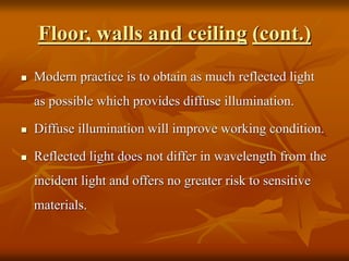 Floor, walls and ceiling (cont.)
 Modern practice is to obtain as much reflected light
as possible which provides diffuse illumination.
 Diffuse illumination will improve working condition.
 Reflected light does not differ in wavelength from the
incident light and offers no greater risk to sensitive
materials.
 