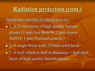 Radiation protection (cont.)
Appropriate materials for this purpose are:-
 1. A 25 mm layer of high quality barium
plaster (1 part fine BaSO4; 1 part coarse
BaSO4; 1 part Portland cement.)
 2. A single brick wall; 225mm solid brick.
 3. A wall which is half in thickness + half-inch
layer of high quality barium plaster.
 