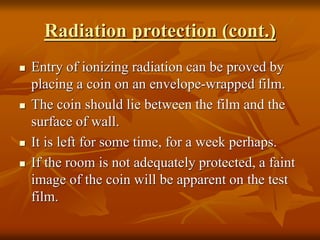 Radiation protection (cont.)
 Entry of ionizing radiation can be proved by
placing a coin on an envelope-wrapped film.
 The coin should lie between the film and the
surface of wall.
 It is left for some time, for a week perhaps.
 If the room is not adequately protected, a faint
image of the coin will be apparent on the test
film.
 
