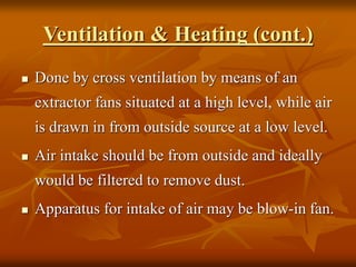 Ventilation & Heating (cont.)
 Done by cross ventilation by means of an
extractor fans situated at a high level, while air
is drawn in from outside source at a low level.
 Air intake should be from outside and ideally
would be filtered to remove dust.
 Apparatus for intake of air may be blow-in fan.
 