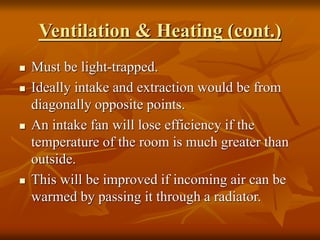 Ventilation & Heating (cont.)
 Must be light-trapped.
 Ideally intake and extraction would be from
diagonally opposite points.
 An intake fan will lose efficiency if the
temperature of the room is much greater than
outside.
 This will be improved if incoming air can be
warmed by passing it through a radiator.
 