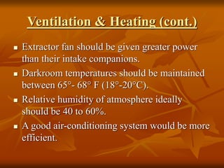 Ventilation & Heating (cont.)
 Extractor fan should be given greater power
than their intake companions.
 Darkroom temperatures should be maintained
between 65°- 68° F (18°-20°C).
 Relative humidity of atmosphere ideally
should be 40 to 60%.
 A good air-conditioning system would be more
efficient.
 