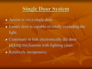 Single Door System
 Access is via a single door
 Ensure door is capable of totally excluding the
light.
 Customary to link electronically the door
locking mechanism with lighting ciruit.
 Relatively inexpensive.
 