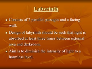 Labyrinth
 Consists of 2 parallel passages and a facing
wall.
 Design of labyrinth should be such that light is
absorbed at least three times between external
area and darkroom.
 Aim is to diminish the intensity of light to a
harmless level.
 