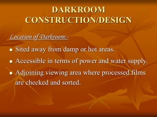 DARKROOM
CONSTRUCTION/DESIGN
Location of Darkroom:-
 Sited away from damp or hot areas.
 Accessible in terms of power and water supply.
 Adjoining viewing area where processed films
are checked and sorted.
 