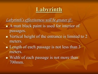 Labyrinth
Labyrinth’s effectiveness will be greater if:-
 A matt black paint is used for interior of
passages.
 Vertical height of the entrance is limited to 2
meters.
 Length of each passage is not less than 3
meters.
 Width of each passage is not more than
700mm.
 