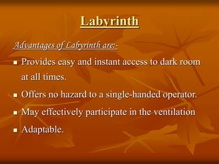 Labyrinth
Advantages of Labyrinth are:-
 Provides easy and instant access to dark room
at all times.
 Offers no hazard to a single-handed operator.
 May effectively participate in the ventilation
 Adaptable.
 