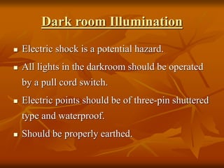 Dark room Illumination
 Electric shock is a potential hazard.
 All lights in the darkroom should be operated
by a pull cord switch.
 Electric points should be of three-pin shuttered
type and waterproof.
 Should be properly earthed.
 