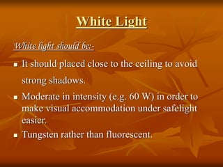 White Light
White light should be:-
 It should placed close to the ceiling to avoid
strong shadows.
 Moderate in intensity (e.g. 60 W) in order to
make visual accommodation under safelight
easier.
 Tungsten rather than fluorescent.
 