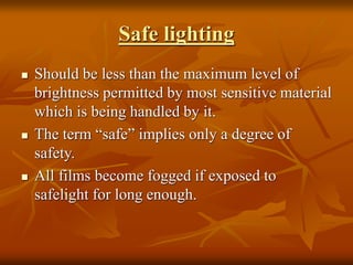 Safe lighting
 Should be less than the maximum level of
brightness permitted by most sensitive material
which is being handled by it.
 The term “safe” implies only a degree of
safety.
 All films become fogged if exposed to
safelight for long enough.
 