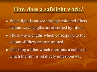 How does a safelight work?
 When light is passed through coloured filters,
certain wavelengths are absorbed by filters.
 Those wavelengths which correspond to the
colour of filters are transmitted.
 Choosing a filter which transmits a colour to
which the film is relatively unresponsive.
 