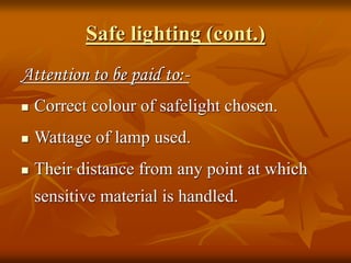 Safe lighting (cont.)
Attention to be paid to:-
 Correct colour of safelight chosen.
 Wattage of lamp used.
 Their distance from any point at which
sensitive material is handled.
 