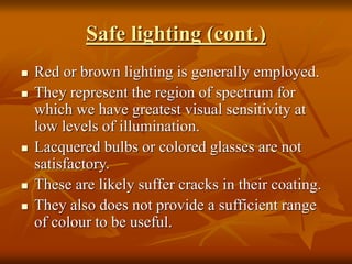 Safe lighting (cont.)
 Red or brown lighting is generally employed.
 They represent the region of spectrum for
which we have greatest visual sensitivity at
low levels of illumination.
 Lacquered bulbs or colored glasses are not
satisfactory.
 These are likely suffer cracks in their coating.
 They also does not provide a sufficient range
of colour to be useful.
 