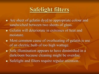 Safelight filters
 Are sheet of gelatin dyed to appropriate colour and
sandwiched between two sheets of glass.
 Gelatin will deteriorate in extremes of heat and
moisture.
 Most common cause of overheating of gelatin is use
of an electric bulb of too high wattage.
 Safe illumination appears to have diminished in a
darkroom because cleaning might be overdue.
 Safelight and filters require regular attention.
 