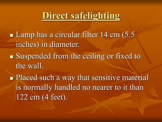 Direct safelighting
 Lamp has a circular filter 14 cm (5.5
inches) in diameter.
 Suspended from the ceiling or fixed to
the wall.
 Placed such a way that sensitive material
is normally handled no nearer to it than
122 cm (4 feet).
 
