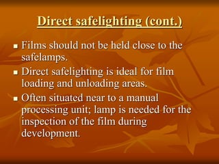 Direct safelighting (cont.)
 Films should not be held close to the
safelamps.
 Direct safelighting is ideal for film
loading and unloading areas.
 Often situated near to a manual
processing unit; lamp is needed for the
inspection of the film during
development.
 
