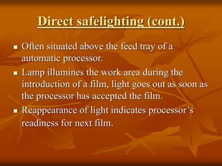 Direct safelighting (cont.)
 Often situated above the feed tray of a
automatic processor.
 Lamp illumines the work area during the
introduction of a film, light goes out as soon as
the processor has accepted the film.
 Reappearance of light indicates processor’s
readiness for next film.
 
