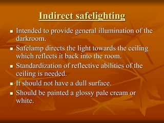 Indirect safelighting
 Intended to provide general illumination of the
darkroom.
 Safelamp directs the light towards the ceiling
which reflects it back into the room.
 Standardization of reflective abilities of the
ceiling is needed.
 It should not have a dull surface.
 Should be painted a glossy pale cream or
white.
 