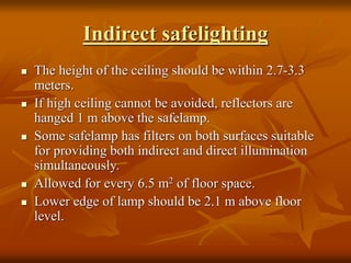 Indirect safelighting
 The height of the ceiling should be within 2.7-3.3
meters.
 If high ceiling cannot be avoided, reflectors are
hanged 1 m above the safelamp.
 Some safelamp has filters on both surfaces suitable
for providing both indirect and direct illumination
simultaneously.
 Allowed for every 6.5 m2 of floor space.
 Lower edge of lamp should be 2.1 m above floor
level.
 