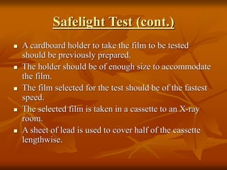 Safelight Test (cont.)
 A cardboard holder to take the film to be tested
should be previously prepared.
 The holder should be of enough size to accommodate
the film.
 The film selected for the test should be of the fastest
speed.
 The selected film is taken in a cassette to an X-ray
room.
 A sheet of lead is used to cover half of the cassette
lengthwise.
 