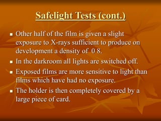 Safelight Tests (cont.)
 Other half of the film is given a slight
exposure to X-rays sufficient to produce on
development a density of 0 ּ8.
 In the darkroom all lights are switched off.
 Exposed films are more sensitive to light than
films which have had no exposure.
 The holder is then completely covered by a
large piece of card.
 