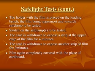 Safelight Tests (cont.)
 The holder with the film is placed on the loading
bench, the film being uppermost and towards
safelamp to be tested.
 Switch on the safelamp(s) to be tested.
 The card is withdrawn to expose a strip at the upper
edge of the film for 4 minutes.
 The card is withdrawn to expose another strip of film
for 2minutes.
 Film again completely covered with the piece of
cardboard.
 