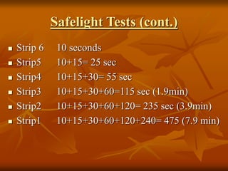 Safelight Tests (cont.)
 Strip 6 10 seconds
 Strip5 10+15= 25 sec
 Strip4 10+15+30= 55 sec
 Strip3 10+15+30+60=115 sec (1.9min)
 Strip2 10+15+30+60+120= 235 sec (3.9min)
 Strip1 10+15+30+60+120+240= 475 (7.9 min)
 