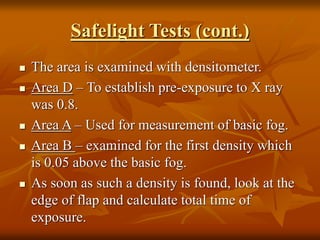 Safelight Tests (cont.)
 The area is examined with densitometer.
 Area D – To establish pre-exposure to X ray
was 0.8.
 Area A – Used for measurement of basic fog.
 Area B – examined for the first density which
is 0.05 above the basic fog.
 As soon as such a density is found, look at the
edge of flap and calculate total time of
exposure.
 