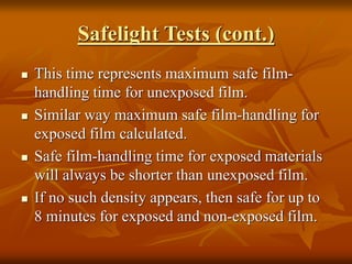 Safelight Tests (cont.)
 This time represents maximum safe film-
handling time for unexposed film.
 Similar way maximum safe film-handling for
exposed film calculated.
 Safe film-handling time for exposed materials
will always be shorter than unexposed film.
 If no such density appears, then safe for up to
8 minutes for exposed and non-exposed film.
 