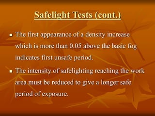 Safelight Tests (cont.)
 The first appearance of a density increase
which is more than 0.05 above the basic fog
indicates first unsafe period.
 The intensity of safelighting reaching the work
area must be reduced to give a longer safe
period of exposure.
 