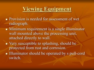 Viewing Equipment
 Provision is needed for assessment of wet
radiograph.
 Minimum requirement is a single illuminator
wall mounted above the processing unit,
attached directly to wall.
 Very susceptible to splashing, should be
protected from rust and corrosion.
 Illuminator should be operated by s pull-cord
switch.
 