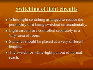 Switching of light circuits
 White-light switching arranged to reduce the
possibility of it being switched on accidentally.
 Light circuits are controlled separately in a
‘dry’ area of room.
 Switches should be placed at a very different
heights.
 The switch for white-light put out of normal
reach.
 