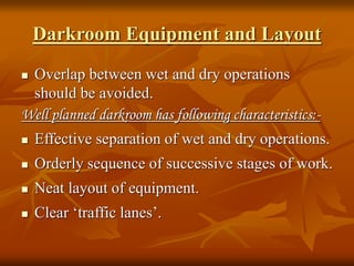Darkroom Equipment and Layout
 Overlap between wet and dry operations
should be avoided.
Well planned darkroom has following characteristics:-
 Effective separation of wet and dry operations.
 Orderly sequence of successive stages of work.
 Neat layout of equipment.
 Clear ‘traffic lanes’.
 