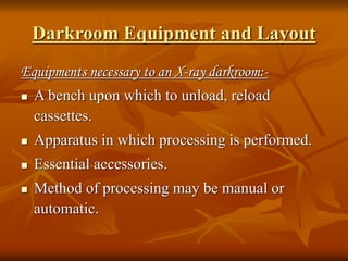 Darkroom Equipment and Layout
Equipments necessary to an X-ray darkroom:-
 A bench upon which to unload, reload
cassettes.
 Apparatus in which processing is performed.
 Essential accessories.
 Method of processing may be manual or
automatic.
 