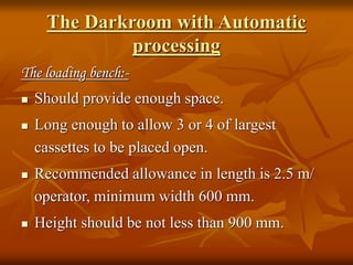 The Darkroom with Automatic
processing
The loading bench:-
 Should provide enough space.
 Long enough to allow 3 or 4 of largest
cassettes to be placed open.
 Recommended allowance in length is 2.5 m/
operator, minimum width 600 mm.
 Height should be not less than 900 mm.
 