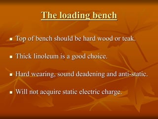 The loading bench
 Top of bench should be hard wood or teak.
 Thick linoleum is a good choice.
 Hard wearing, sound deadening and anti-static.
 Will not acquire static electric charge.
 